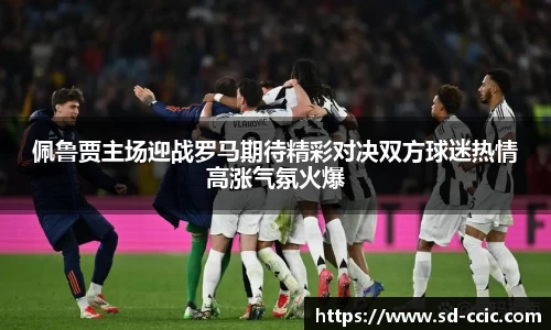 佩鲁贾主场迎战罗马期待精彩对决双方球迷热情高涨气氛火爆